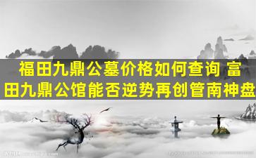 福田九鼎公墓价格如何查询 富田九鼎公馆能否逆势再创管南神盘